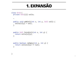 1. EXPANSÃO
18
class Grid {
private Cell[][] cells;
…
!
public void addCell(int x, int y, Cell cell) {
cells[x][y] = cell;
}
public Cell fetchCell(int x, int y) {
return cells[x][y];
}
!
!
public boolean isEmpty(int x, int y) {
return cells[x][y] == null;
}
!
!
!
}
 
