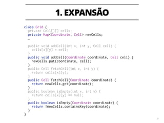 1. EXPANSÃO
20
class Grid {
private Cell[][] cells;
private Map<Coordinate, Cell> newCells;
…
!
public void addCell(int x, int y, Cell cell) {
cells[x][y] = cell;
}
public void addCell(Coordinate coordinate, Cell cell) {
newCells.put(coordinate, cell);
}
public Cell fetchCell(int x, int y) {
return cells[x][y];
}
public Cell fetchCell(Coordinate coordinate) {
return newCells.get(coordinate);
}
public boolean isEmpty(int x, int y) {
return cells[x][y] == null;
}
public boolean isEmpty(Coordinate coordinate) {
return !newCells.containsKey(coordinate);
}
}
 