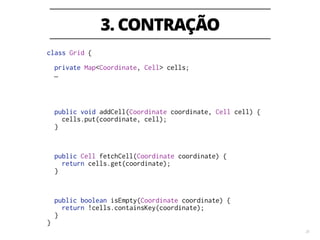 3. CONTRAÇÃO
25
class Grid {
!
private Map<Coordinate, Cell> cells;
…
!
!
!
!
public void addCell(Coordinate coordinate, Cell cell) {
cells.put(coordinate, cell);
}
!
!
!
public Cell fetchCell(Coordinate coordinate) {
return cells.get(coordinate);
}
!
!
!
public boolean isEmpty(Coordinate coordinate) {
return !cells.containsKey(coordinate);
}
}
 