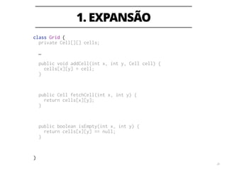 3. CONTRAÇÃO 
33 
class Grid { 
private Cell[][] cells; 
private Map<Coordinate, Cell> newCells; 
… 
! 
public void addCell(int x, int y, Cell cell) { 
cells[x][y] = cell; 
} 
public void addCell(Coordinate coordinate, Cell cell) { 
newCells.put(coordinate, cell); 
} 
public Cell fetchCell(int x, int y) { 
return cells[x][y]; 
} 
public Cell fetchCell(Coordinate coordinate) { 
return newCells.get(coordinate); 
} 
public boolean isEmpty(int x, int y) { 
return cells[x][y] == null; 
} 
public boolean isEmpty(Coordinate coordinate) { 
return !newCells.containsKey(coordinate); 
} 
} 
 