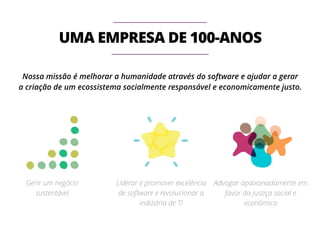 UMA EMPRESA DE 100-ANOS 
Nossa missão é melhorar a humanidade através do software e ajudar a gerar 
a criação de um ecossistema socialmente responsável e economicamente justo. 
Gerir um negócio 
sustentável 
Liderar e promover excelência 
de software e revolucionar a 
indústria de TI 
Advogar apaixonadamente em 
favor da justiça social e 
econômica 
 