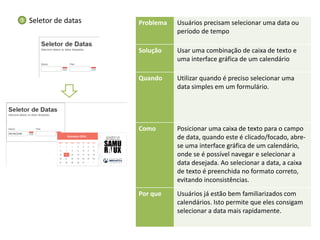 Problema 
Usuários precisam selecionar uma data ou período de tempo 
Solução 
Usar uma combinação de caixa de texto e uma interface gráfica de um calendário 
Quando 
Utilizar quando é preciso selecionar uma data simples em um formulário. 
Como 
Posicionar uma caixa de texto para o campo de data, quando este é clicado/focado, abre- se uma interface gráfica de um calendário, onde se é possível navegar e selecionar a data desejada. Ao selecionar a data, a caixa de texto é preenchida no formato correto, evitando inconsistências. 
Por que 
Usuários já estão bem familiarizados com calendários. Isto permite que eles consigam selecionar a data mais rapidamente. 
Seletor de datas 
9  