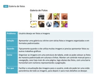 Galeria de fotos 
10 
Problema 
Usuário deseja ver fotos e imagens 
Solução 
Apresentar uma galeria ou vitrine com várias fotos e imagens organizadas e em formatos padronizados 
Quando 
Tipicamente quando o site utiliza muitas imagens e precisa apresentar fotos ou outros trabalhos gráficos 
Como 
Organizar as imagens em uma estrutura de tabela, onde se pode colocar as fotos de maneira padronizada em colunas e linhas. Manter um controle manual para a navegação, caso haja mais de uma página, logo abaixo das fotos, com uma barra horizontal com números representando a paginação. 
Por que 
Facilitar a visualização das imagens para o usuário, onde ele pode ter uma visão panorâmica de todo as imagens, para depois ir para mais detalhes se desejar.  