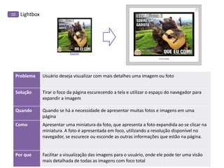 Lightbox 
10 
Problema 
Usuário deseja visualizar com mais detalhes uma imagem ou foto 
Solução 
Tirar o foco da página escurecendo a tela e utilizar o espaço do navegador para expandir a imagem 
Quando 
Quando se há a necessidade de apresentar muitas fotos e imagens em uma página 
Como 
Apresentar uma miniatura da foto, que apresenta a foto expandida ao se clicar na miniatura. A foto é apresentada em foco, utilizando a resolução disponível no navegador, se escurece ou esconde as outras informações que estão na página. 
Por que 
Facilitar a visualização das imagens para o usuário, onde ele pode ter uma visão mais detalhada de todas as imagens com foco total 