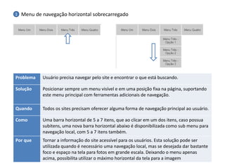 Problema 
Usuário precisa navegar pelo site e encontrar o que está buscando. 
Solução 
Posicionar sempre um menu visível e em uma posição fixa na página, suportando este menu principal com ferramentas adicionais de navegação. 
Quando 
Todos os sites precisam oferecer alguma forma de navegação principal ao usuário. 
Como 
Uma barra horizontal de 5 a 7 itens, que ao clicar em um dos itens, caso possua subitens, uma nova barra horizontal abaixo é disponibilizada como sub menu para navegação local, com 5 a 7 itens também. 
Por que 
Tornar a informação do site acessível para os usuários. Esta solução pode ser utilizada quando é necessário uma navegação local, mas se desejada dar bastante foco e espaço na tela para fotos em grande escala. Deixando o menu apenas acima, possibilita utilizar o máximo horizontal da tela para a imagem 
Menu de navegação horizontal sobrecarregado 
1  