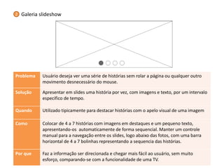 Problema 
Usuário deseja ver uma série de histórias sem rolar a página ou qualquer outro movimento desnecessário do mouse. 
Solução 
Apresentar em slides uma história por vez, com imagens e texto, por um intervalo especifico de tempo. 
Quando 
Utilizado tipicamente para destacar histórias com o apelo visual de uma imagem 
Como 
Colocar de 4 a 7 histórias com imagens em destaques e um pequeno texto, apresentando-os automaticamente de forma sequencial. Manter um controle manual para a navegação entre os slides, logo abaixo das fotos, com uma barra horizontal de 4 a 7 bolinhas representando a sequencia das histórias. 
Por que 
Faz a informação ser direcionada e chegar mais fácil ao usuário, sem muito esforço, comparando-se com a funcionalidade de uma TV. 
Galeria slideshow 
2  