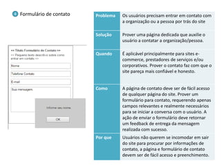 Problema 
Os usuários precisam entrar em contato com a organização ou a pessoa por trás do site 
Solução 
Prover uma página dedicada que auxilie o usuário a contatar a organização/pessoa. 
Quando 
É aplicável principalmente para sites e- commerce, prestadores de serviços e/ou corporativos. Prover o contato faz com que o site pareça mais confiável e honesto. 
Como 
A página de contato deve ser de fácil acesso de qualquer página do site. Prover um formulário para contato, requerendo apenas campos relevantes e realmente necessários para se iniciar a conversa com o usuário. A ação de enviar o formulário deve retornar um feedback de entrega da mensagem realizada com sucesso. 
Por que 
Usuários não querem se incomodar em sair do site para procurar por informações de contato, a página e formulário de contato devem ser de fácil acesso e preenchimento. 
Formulário de contato 
4  