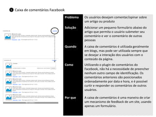 Problema 
Os usuários desejam comentar/opinar sobre um artigo ou produto 
Solução 
Adicionar um pequeno formulário abaixo do artigo que permita o usuário submeter seu comentário e ver o comentário de outras pessoas 
Quando 
A caixa de comentários é utilizada geralmente em blogs, mas pode ser utilizada sempre que se desejar a interação dos usuários com o conteúdo da página. 
Como 
Utilizando o plugin de comentários do Facebook, não há a necessidade de preencher nenhum outro campo de identificação. Os comentários anteriores são posicionados ordenadamente por data e hora, e é possível curtir e responder os comentários de outros usuários. 
Por que 
A caixa de comentários é uma maneira de criar um mecanismo de feedback de um site, usando apenas um formulário. 
Caixa de comentários Facebook 
5  