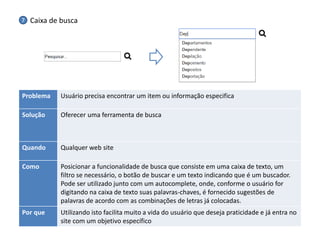 Problema 
Usuário precisa encontrar um item ou informação especifica 
Solução 
Oferecer uma ferramenta de busca 
Quando 
Qualquer web site 
Como 
Posicionar a funcionalidade de busca que consiste em uma caixa de texto, um filtro se necessário, o botão de buscar e um texto indicando que é um buscador. Pode ser utilizado junto com um autocomplete, onde, conforme o usuário for digitando na caixa de texto suas palavras-chaves, é fornecido sugestões de palavras de acordo com as combinações de letras já colocadas. 
Por que 
Utilizando isto facilita muito a vida do usuário que deseja praticidade e já entra no site com um objetivo específico 
Caixa de busca 
7  