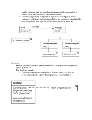 padrão Prototype pode ser uma alternativa mais simples, por realizar a
           mesma tarefa com um número reduzido de classes;
         o Sistemas que possuem componentes cujo estado inicial possui poucas
           variações e onde é conveniente disponibilizar um conjunto pré-estabelecido
           de protótipos que dão origem aos objetos que compõem o sistema.




Singleton
      Garante que uma classe tem apenas uma instância, e proporciona um ponto de
      acesso global a ela
      Use Singleton quando:
          o Deve haver exatamente uma instância de uma classe, e ela deve ser
             acessível aos clientes a partir de um ponto-de-acesso conhecido
 