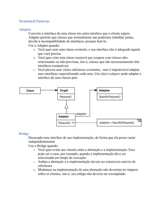 Structural Patterns

Adapter
     Converte a interface de uma classe em outra interface que o cliente espera.
     Adapter permite que classes que normalmente nao poderiam trabalhar juntas,
     devido à incompatibilidade de interfaces, possam fazê-lo.
     Use o Adapter quando:
        o Você quer usar uma classe existente, e sua interface não é adequada àquela
           que você precisa
        o Você quer criar uma classe reusável que coopera com classes não-
           relacionadas ou não-previstas, isto é, classes que não necessariamente têm
           interfaces compatíveis
        o Você precisa usar várias subclasses existentes, mas é impraticável adaptar
           suas interfaces especializando cada uma. Um object adapter pode adaptar a
           interface de suas classes pais




Bridge
      Desacopla uma interface de sua implementação, de forma que ela possa variar
      independentemente
      Use o Bridge quando:
         o Você quer evitar um vínculo entre a abstração e a implementação. Esse
            pode ser o caso, por exemplo, quando a implementação deve ser
            selecionada em tempo de execução
         o Ambas a abstração e a implementação devem ser estensíveis através de
            subclasses
         o Mudanças na implementação de uma abstração não deveriam ter impacto
            sobre os clientes, isto é, seu código não deveria ser recompilado
 