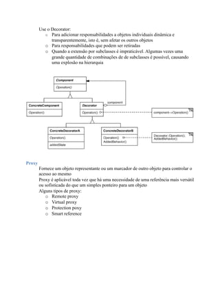Use o Decorator:
           o Para adicionar responsabilidades a objetos individuais dinâmica e
              transparentemente, isto é, sem afetar os outros objetos
           o Para responsabilidades que podem ser retiradas
           o Quando a extensão por subclasses é impraticável. Algumas vezes uma
              grande quantidade de combinações de de subclasses é possível, causando
              uma explosão na hierarquia




Proxy
        Fornece um objeto representante ou um marcador de outro objeto para controlar o
        acesso ao mesmo
        Proxy é aplicável toda vez que há uma necessidade de uma referência mais versátil
        ou sofisticada do que um simples ponteiro para um objeto
        Alguns tipos de proxy:
           o Remote proxy
           o Virtual proxy
           o Protection poxy
           o Smart reference
 