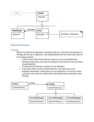 Behavioral Patterns

Strategy
      Define uma família de algoritmos, encapsula cada um, e faz deles intercambiáveis.
      Strategy permite que o algoritmo varie independentemente de clentes que usam-no
      Use Strategy quando:
         o Várias classes relacionadas diferem apenas em seus comportamentos.
             Strategy proporciona um modo de configurar uma classe com um de muitos
             comportamentos
         o Você precisa de diferentes variantes de um algoritmo
         o Uma classe define muitos comportamentos, e eles aparecem como
             múltiplas declarações condicionais nas suas operações. Ao invés de várias
             condições, mova desvios condicionais relacionados para sua propria classe
             Strategy
 