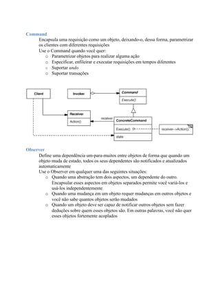 Command
    Encapsula uma requisição como um objeto, deixando-o, dessa forma, parametrizar
    os clientes com diferentes requisições
    Use o Command quando você quer:
        o Parametrizar objetos para realizar alguma ação
        o Especificar, enfileirar e executar requisições em tempos diferentes
        o Suportar undo
        o Suportar transações




Observer
     Define uma dependência um-para-muitos entre objetos de forma que quando um
     objeto muda de estado, todos os seus dependentes são notificados e atualizados
     automaticamente
     Use o Observer em qualquer uma das seguintes situações:
         o Quando uma abstração tem dois aspectos, um dependente do outro.
            Encapsular esses aspectos em objetos separados permite você variá-los e
            usá-los independentemente
         o Quando uma mudança em um objeto requer mudanças em outros objetos e
            você não sabe quantos objetos serão mudados
         o Quando um objeto deve ser capaz de notificar outros objetos sem fazer
            deduções sobre quem esses objetos são. Em outras palavras, você não quer
            esses objetos fortemente acoplados
 