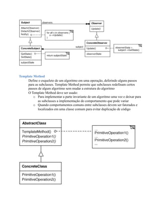 Template Method
     Define o esqueleto de um algoritmo em uma operação, deferindo alguns passos
     para as subclasses. Template Method permite que subclasses redefinam certos
     passos de algum algoritmo sem mudar a estrutura do algoritmo
     O Template Method deve ser usado:
         o Para implementar a parte invariante de um algoritmo uma vez e deixar para
            as subclasses a implementação do comportamento que pode variar
         o Quando comportamentos comuns entre subclasses devem ser fatorados e
            localizados em uma classe comum para evitar duplicação de código
 