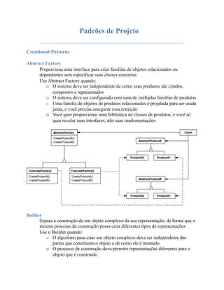 Padrões de Projeto
       _______________________________________
Creational Patterns

Abstract Factory
      Proporciona uma interface para criar famílias de objetos relacionados ou
      dependentes sem especificar suas classes concretas
      Use Abstract Factory quando:
         o O sistema deve ser independente de como seus produtos são criados,
            compostos e representados
         o O sistema deve ser configurado com uma de múltiplas famílias de produtos
         o Uma família de objetos de produtos relacionados é projetada para ser usada
            junta, e você precisa assegurar essa restrição
         o Você quer proporcionar uma biblioteca de classes de produtos, e você só
            quer revelar suas interfaces, não suas implementações




Builder
      Separa a construção de um objeto complexo da sua representação, de forma que o
      mesmo processo de construção possa criar diferentes tipos de representações
      Use o Builder quando:
         o O algoritmo para criar um objeto complexo deva ser independente das
            partes que constituem o objeto e de como ele é montado
         o O processo de construção deva permitir representações diferentes para o
            objeto que é construído
 