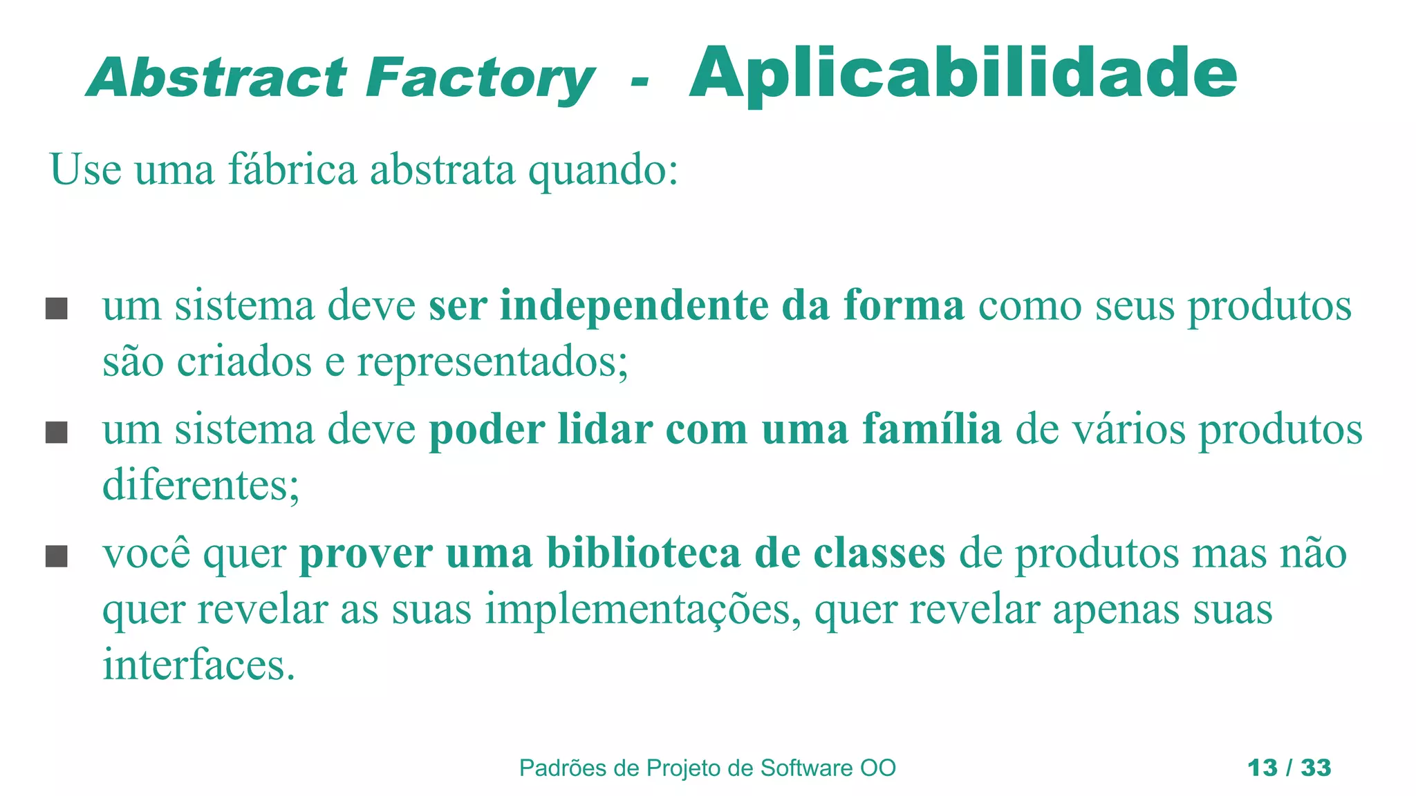 Padrões de Projeto de Software OO 13 / 33
Abstract Factory - Aplicabilidade
Use uma fábrica abstrata quando:
■ um sistema deve ser independente da forma como seus produtos
são criados e representados;
■ um sistema deve poder lidar com uma família de vários produtos
diferentes;
■ você quer prover uma biblioteca de classes de produtos mas não
quer revelar as suas implementações, quer revelar apenas suas
interfaces.
 
