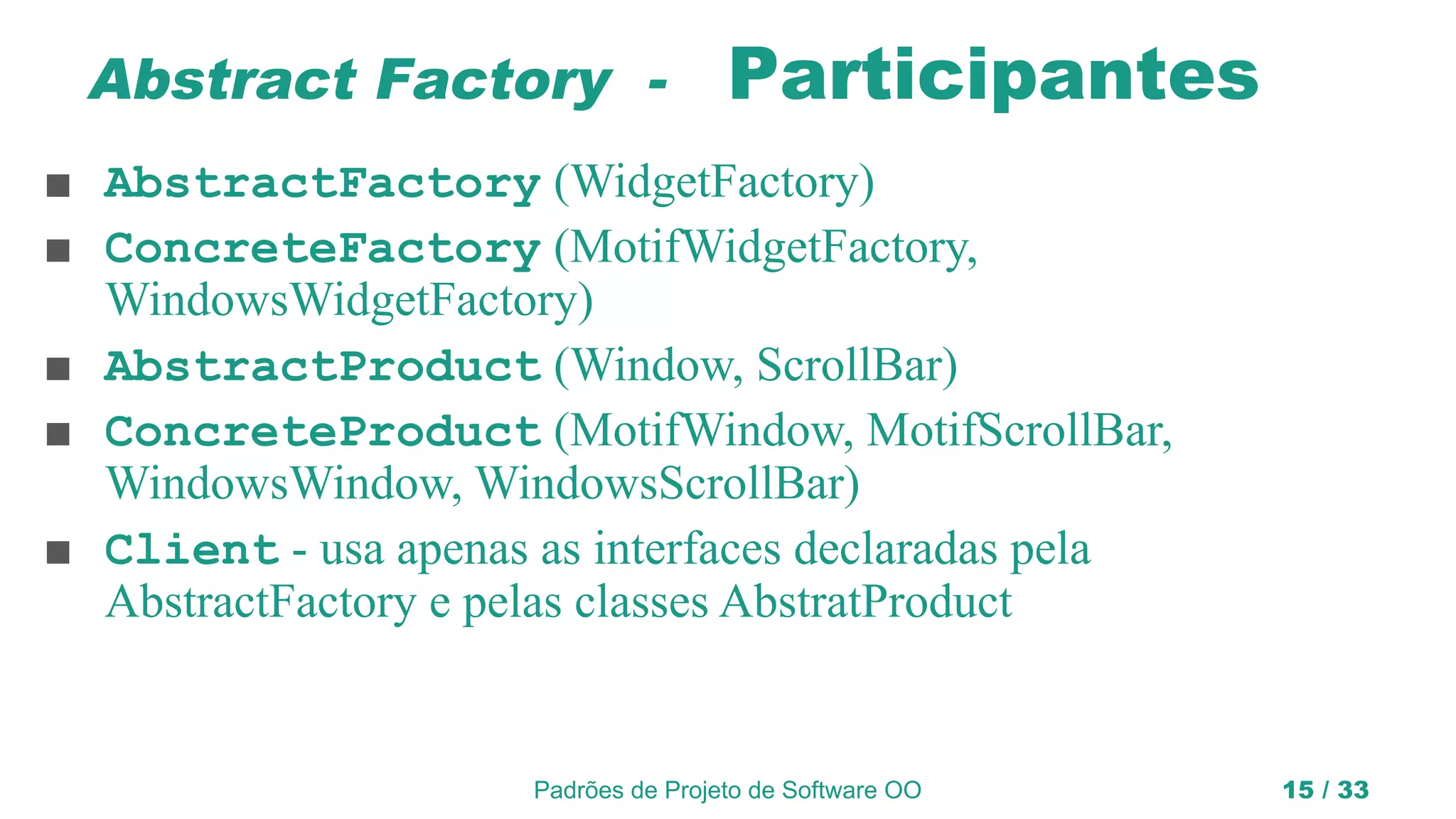 Padrões de Projeto de Software OO 15 / 33
Abstract Factory - Participantes
■ AbstractFactory (WidgetFactory)
■ ConcreteFactory (MotifWidgetFactory,
WindowsWidgetFactory)
■ AbstractProduct (Window, ScrollBar)
■ ConcreteProduct (MotifWindow, MotifScrollBar,
WindowsWindow, WindowsScrollBar)
■ Client - usa apenas as interfaces declaradas pela
AbstractFactory e pelas classes AbstratProduct
 