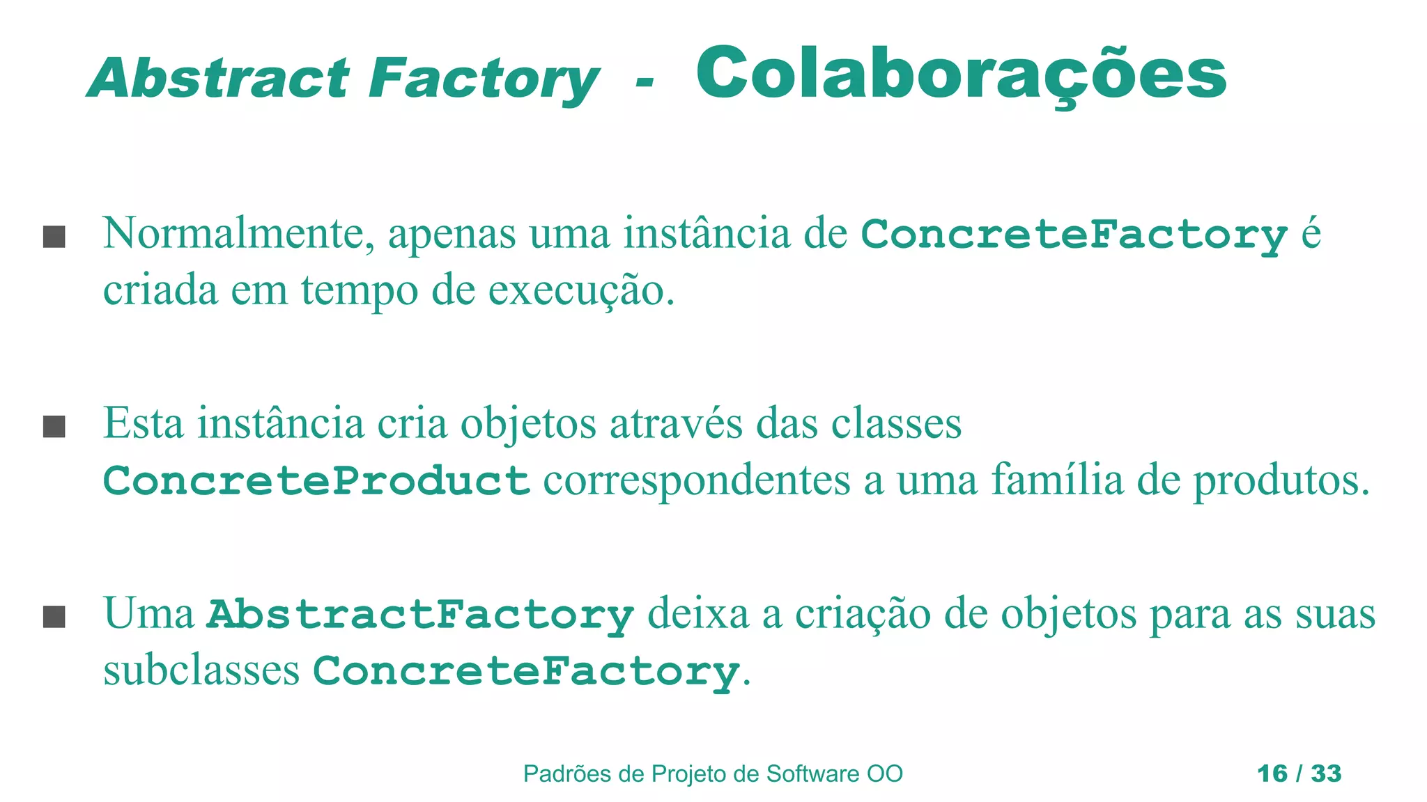 Padrões de Projeto de Software OO 16 / 33
Abstract Factory - Colaborações
■ Normalmente, apenas uma instância de ConcreteFactory é
criada em tempo de execução.
■ Esta instância cria objetos através das classes
ConcreteProduct correspondentes a uma família de produtos.
■ Uma AbstractFactory deixa a criação de objetos para as suas
subclasses ConcreteFactory.
 