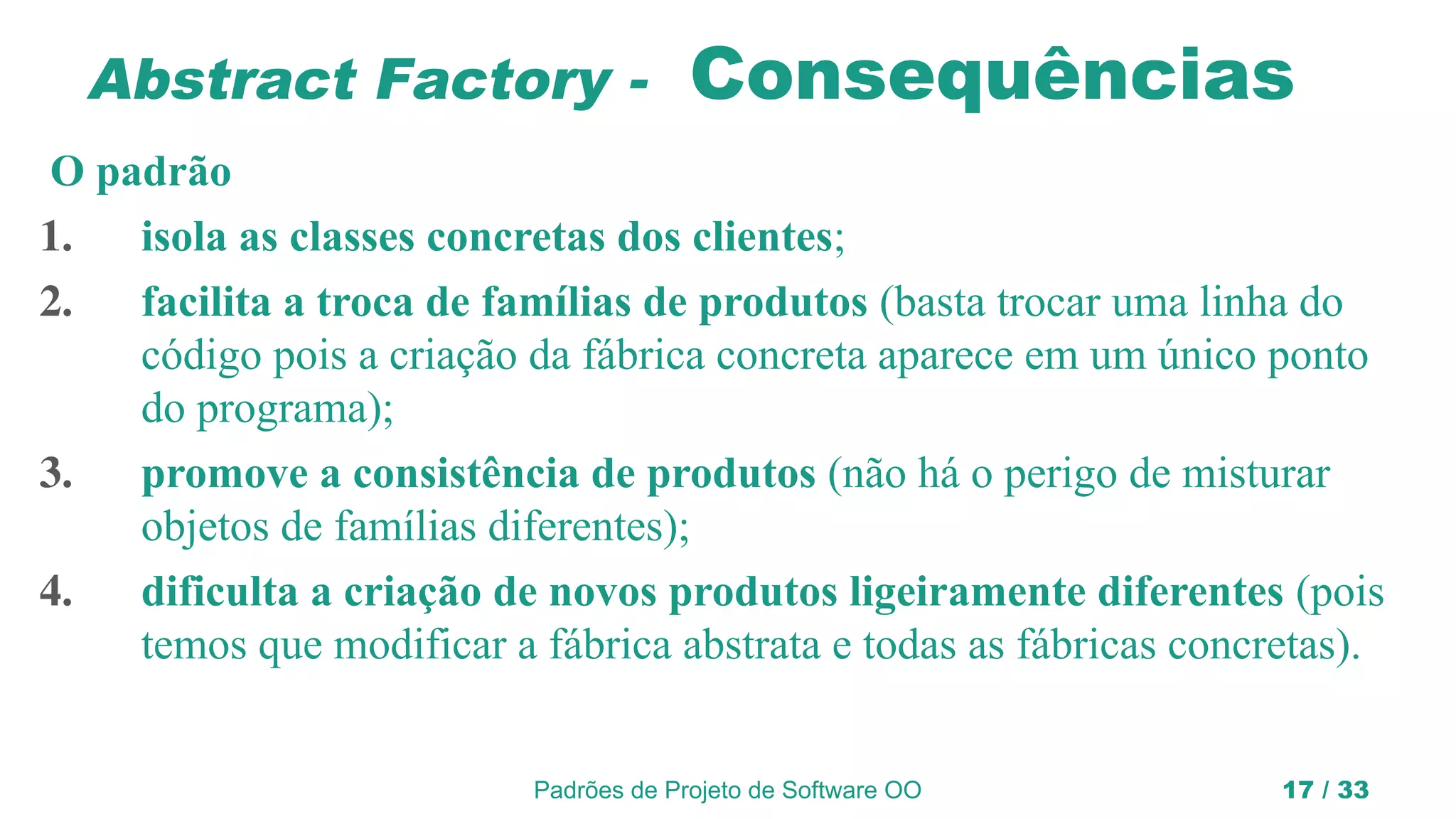 Padrões de Projeto de Software OO 17 / 33
Abstract Factory - Consequências
O padrão
1. isola as classes concretas dos clientes;
2. facilita a troca de famílias de produtos (basta trocar uma linha do
código pois a criação da fábrica concreta aparece em um único ponto
do programa);
3. promove a consistência de produtos (não há o perigo de misturar
objetos de famílias diferentes);
4. dificulta a criação de novos produtos ligeiramente diferentes (pois
temos que modificar a fábrica abstrata e todas as fábricas concretas).
 