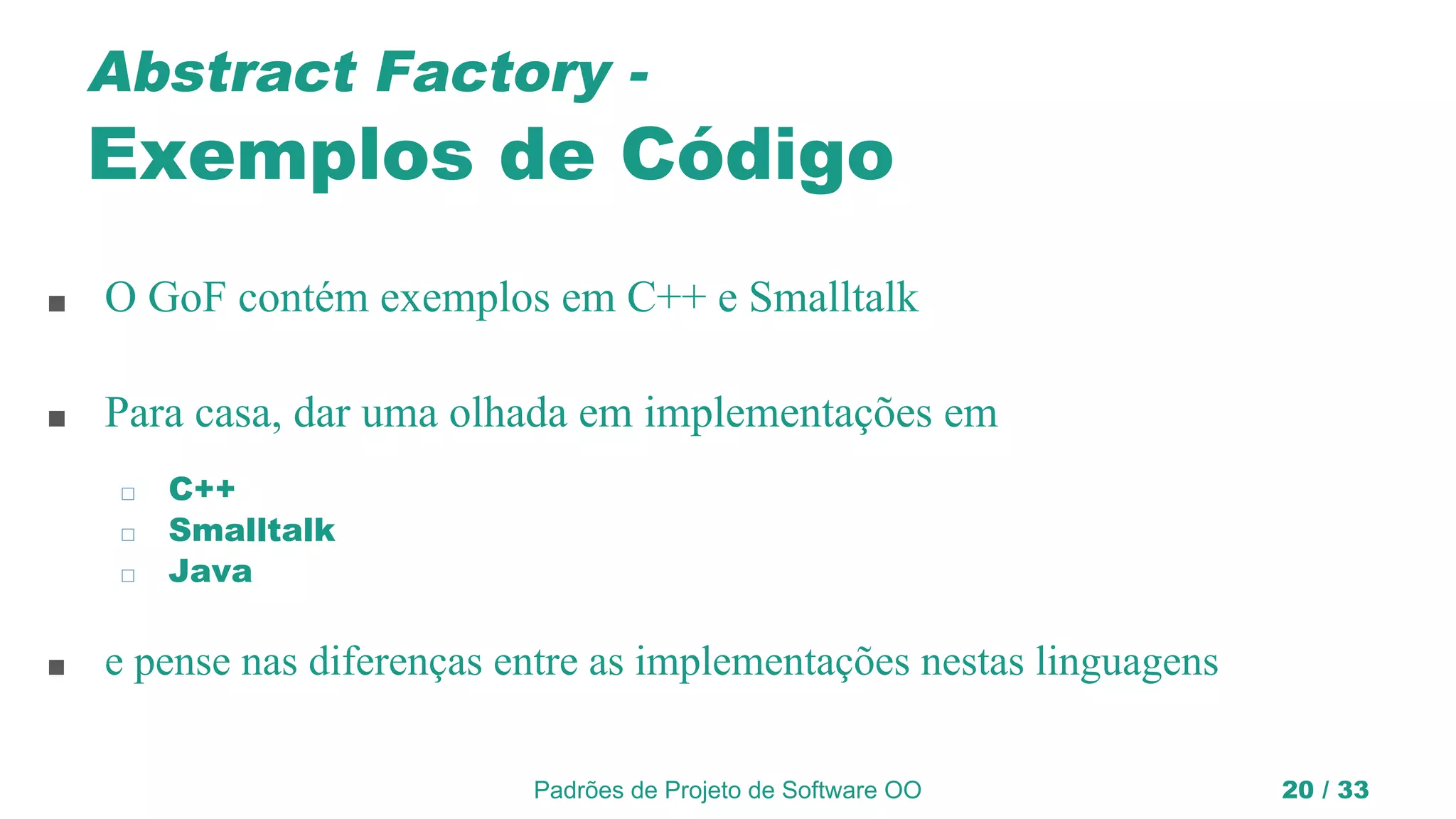 Padrões de Projeto de Software OO 20 / 33
Abstract Factory -
Exemplos de Código
■ O GoF contém exemplos em C++ e Smalltalk
■ Para casa, dar uma olhada em implementações em
◻ C++
◻ Smalltalk
◻ Java
■ e pense nas diferenças entre as implementações nestas linguagens
 