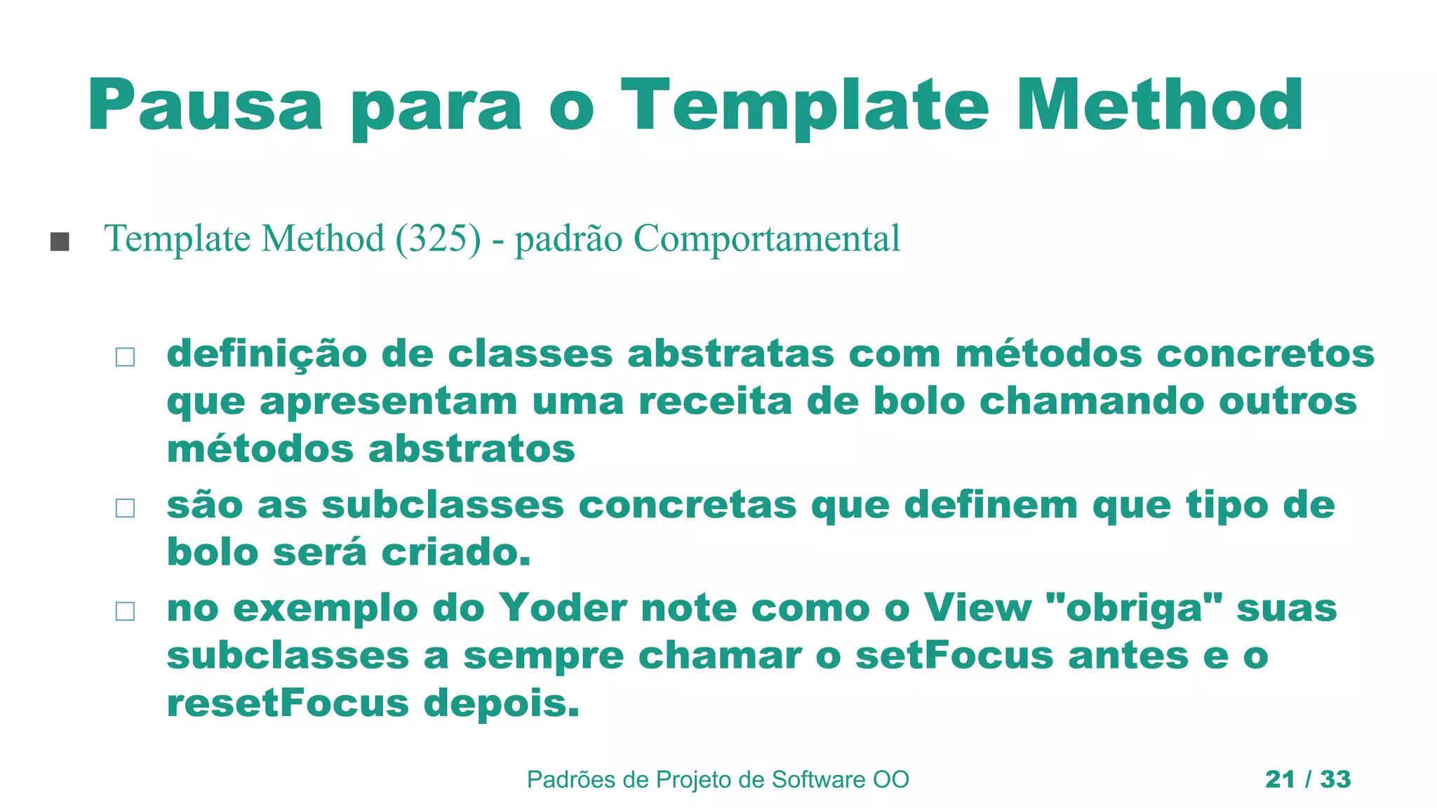 Pausa para o Template Method
■ Template Method (325) - padrão Comportamental
◻ definição de classes abstratas com métodos concretos
que apresentam uma receita de bolo chamando outros
métodos abstratos
◻ são as subclasses concretas que definem que tipo de
bolo será criado.
◻ no exemplo do Yoder note como o View "obriga" suas
subclasses a sempre chamar o setFocus antes e o
resetFocus depois.
Padrões de Projeto de Software OO 21 / 33
 