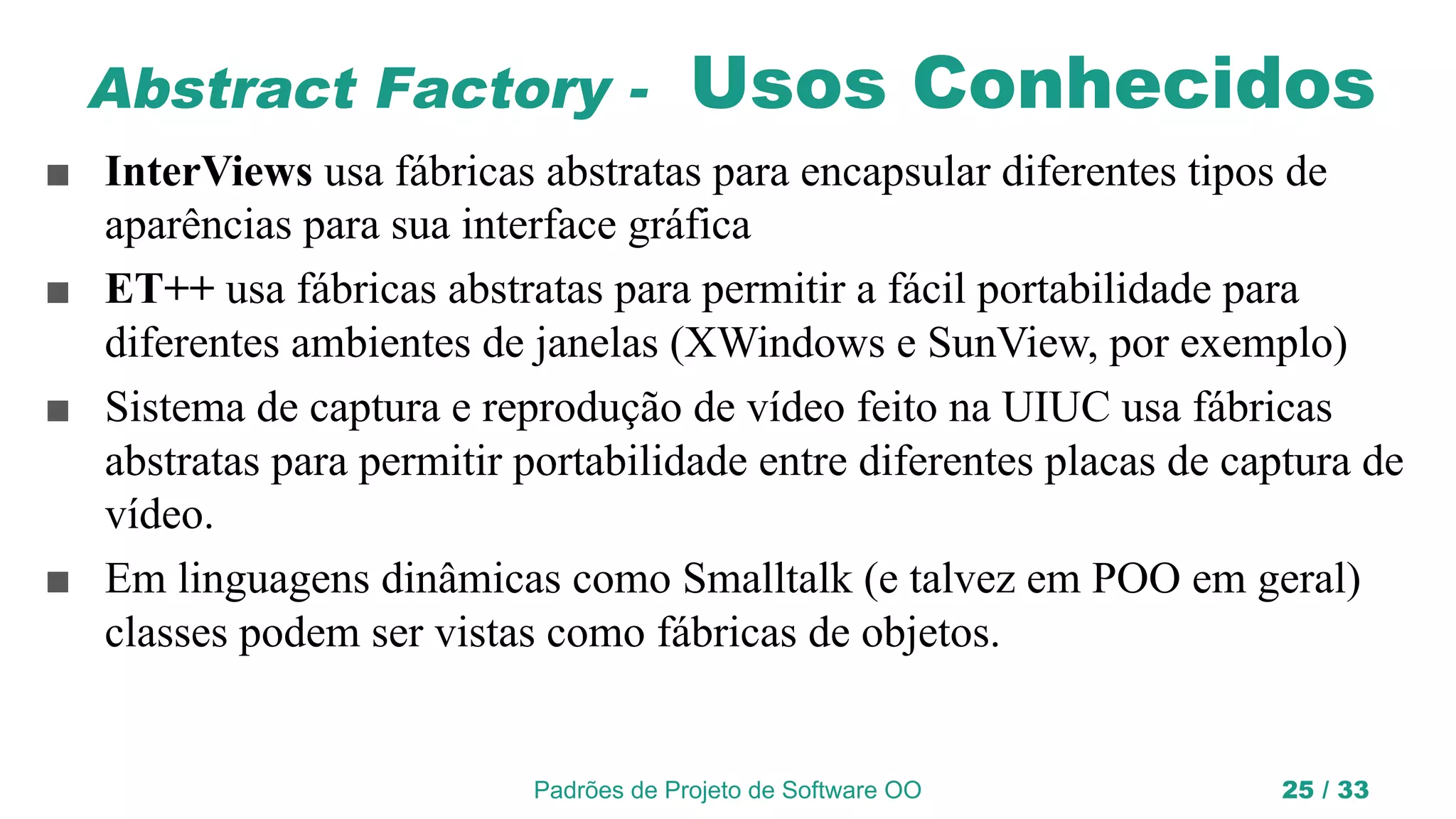 Padrões de Projeto de Software OO 25 / 33
Abstract Factory - Usos Conhecidos
■ InterViews usa fábricas abstratas para encapsular diferentes tipos de
aparências para sua interface gráfica
■ ET++ usa fábricas abstratas para permitir a fácil portabilidade para
diferentes ambientes de janelas (XWindows e SunView, por exemplo)
■ Sistema de captura e reprodução de vídeo feito na UIUC usa fábricas
abstratas para permitir portabilidade entre diferentes placas de captura de
vídeo.
■ Em linguagens dinâmicas como Smalltalk (e talvez em POO em geral)
classes podem ser vistas como fábricas de objetos.
 