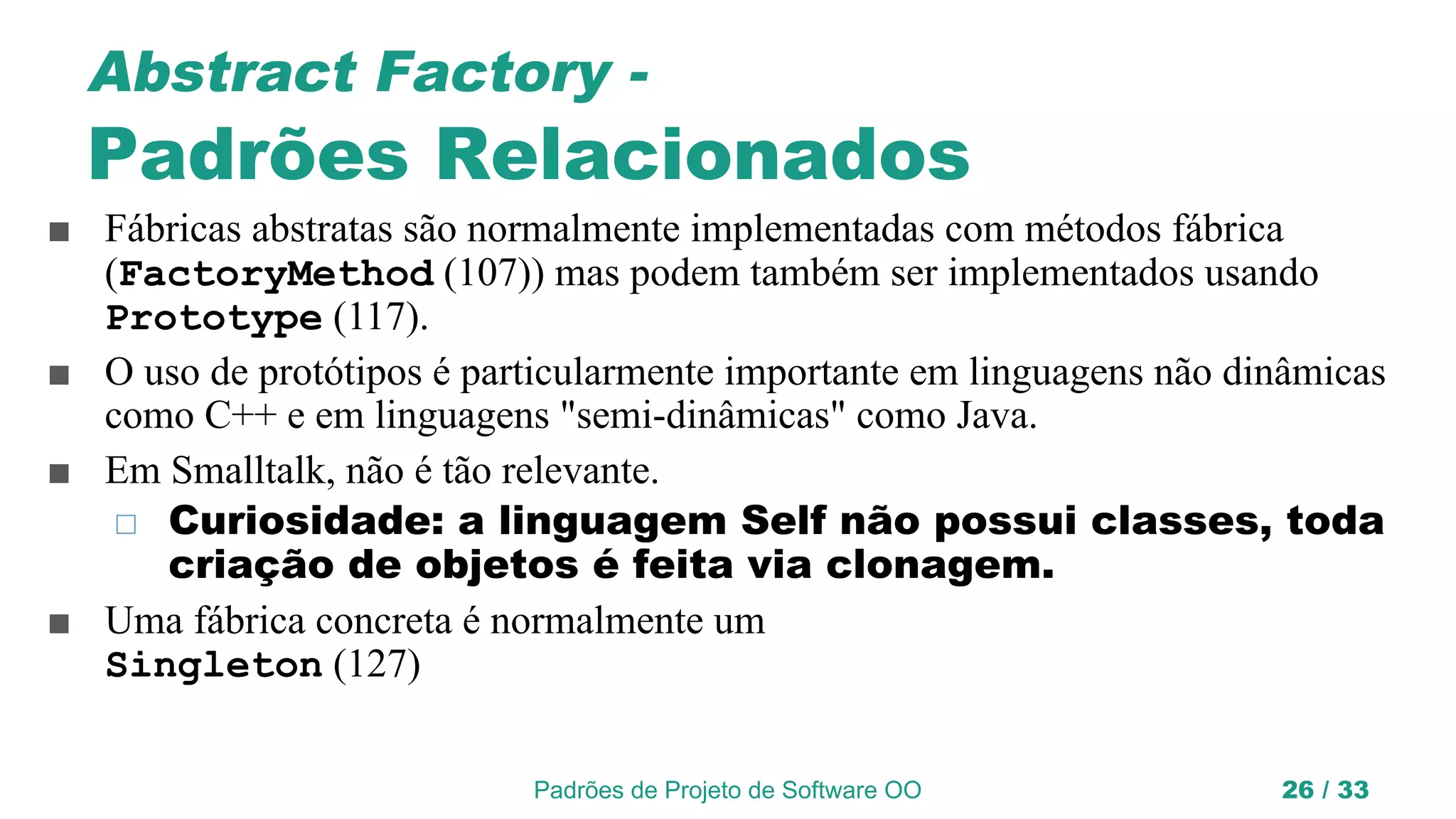 Padrões de Projeto de Software OO 26 / 33
Abstract Factory -
Padrões Relacionados
■ Fábricas abstratas são normalmente implementadas com métodos fábrica
(FactoryMethod (107)) mas podem também ser implementados usando
Prototype (117).
■ O uso de protótipos é particularmente importante em linguagens não dinâmicas
como C++ e em linguagens "semi-dinâmicas" como Java.
■ Em Smalltalk, não é tão relevante.
◻ Curiosidade: a linguagem Self não possui classes, toda
criação de objetos é feita via clonagem.
■ Uma fábrica concreta é normalmente um
Singleton (127)
 