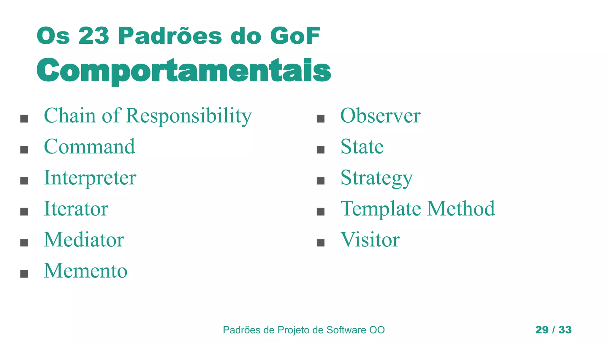 Padrões de Projeto de Software OO 29 / 33
Os 23 Padrões do GoF
Comportamentais
■ Chain of Responsibility
■ Command
■ Interpreter
■ Iterator
■ Mediator
■ Memento
■ Observer
■ State
■ Strategy
■ Template Method
■ Visitor
 