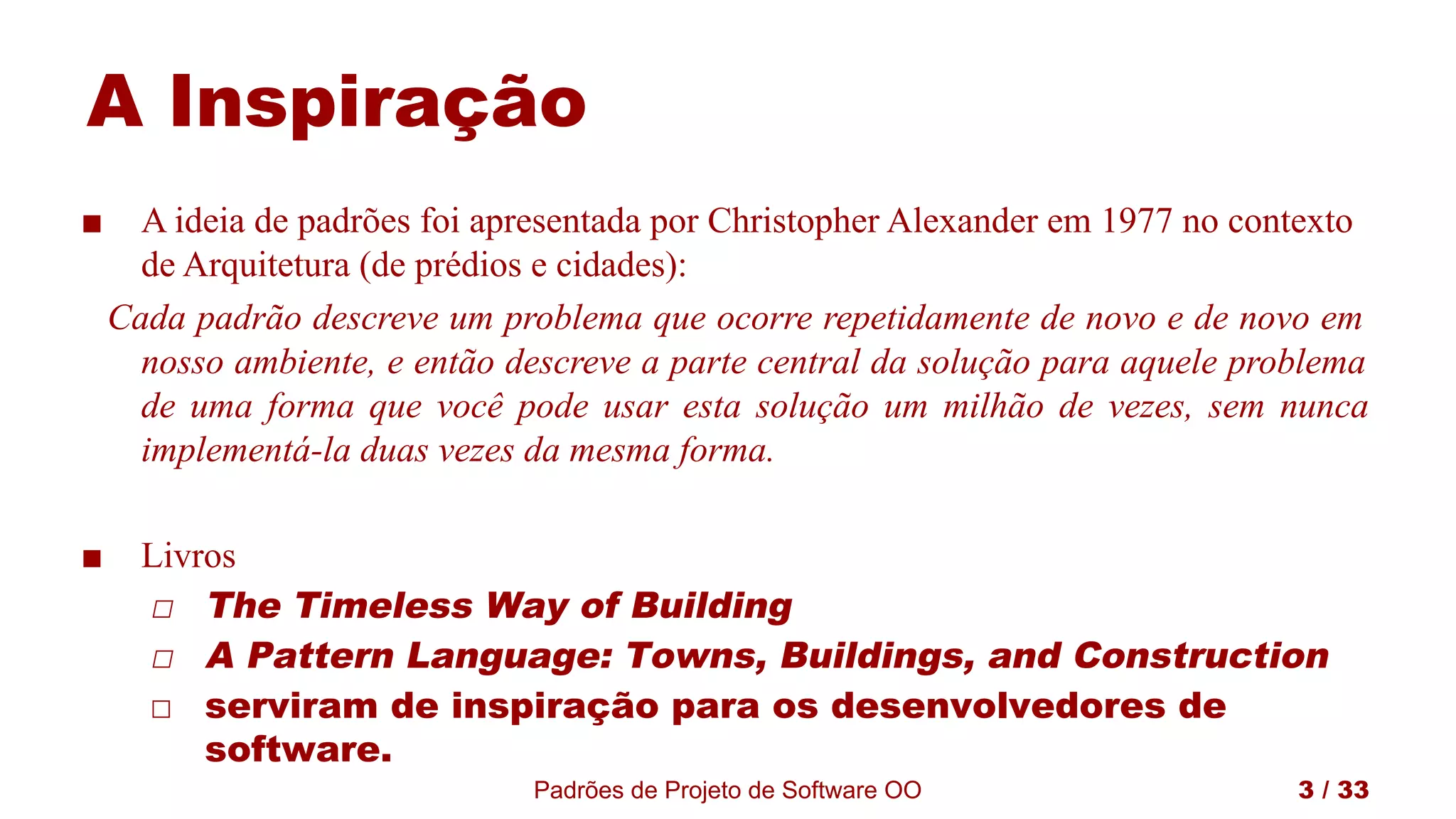 Padrões de Projeto de Software OO 3 / 33
A Inspiração
■ A ideia de padrões foi apresentada por Christopher Alexander em 1977 no contexto
de Arquitetura (de prédios e cidades):
Cada padrão descreve um problema que ocorre repetidamente de novo e de novo em
nosso ambiente, e então descreve a parte central da solução para aquele problema
de uma forma que você pode usar esta solução um milhão de vezes, sem nunca
implementá-la duas vezes da mesma forma.
■ Livros
◻ The Timeless Way of Building
◻ A Pattern Language: Towns, Buildings, and Construction
◻ serviram de inspiração para os desenvolvedores de
software.
 
