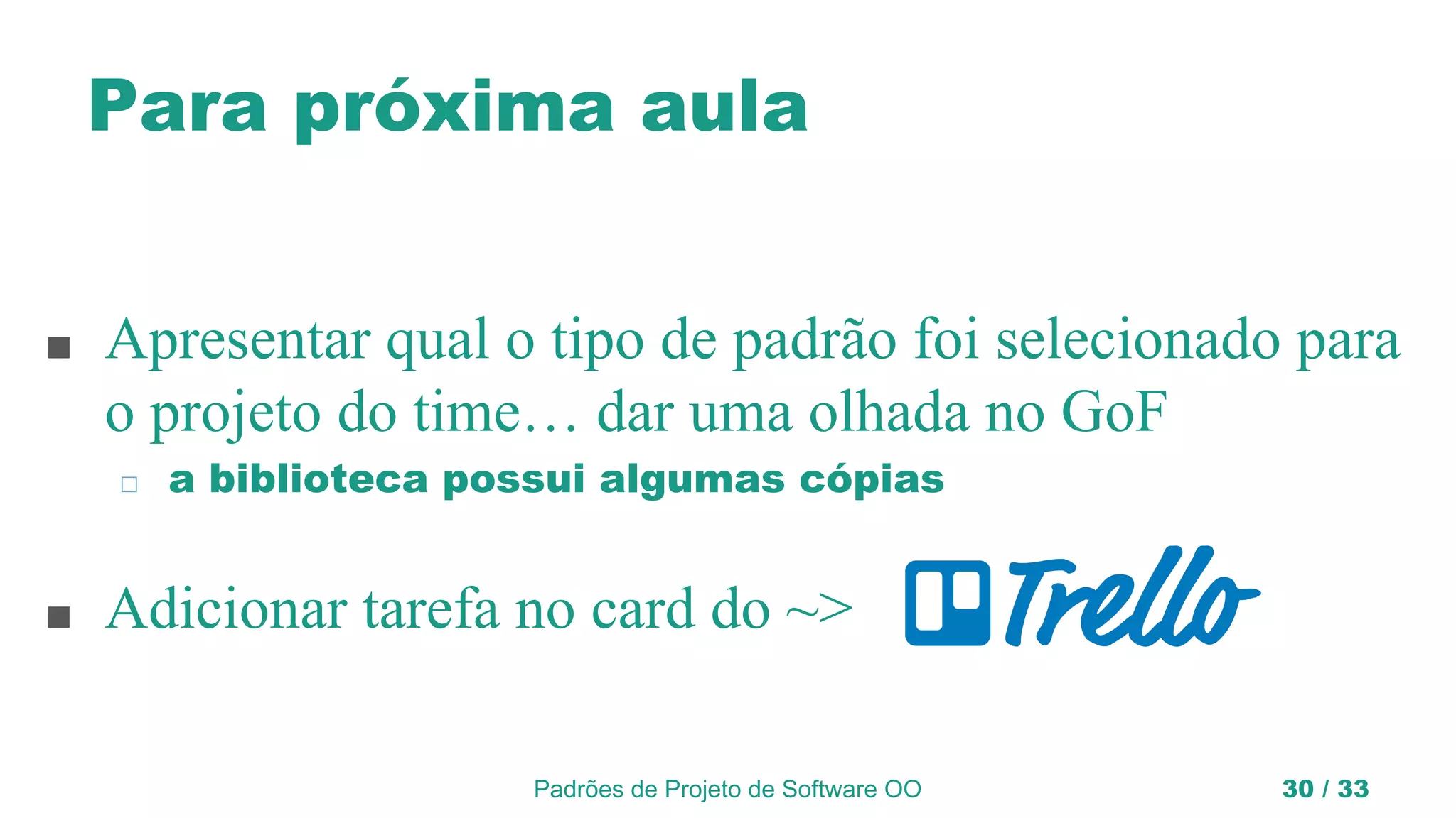 Padrões de Projeto de Software OO 30 / 33
Para próxima aula
■ Apresentar qual o tipo de padrão foi selecionado para
o projeto do time… dar uma olhada no GoF
◻ a biblioteca possui algumas cópias
■ Adicionar tarefa no card do ~>
 