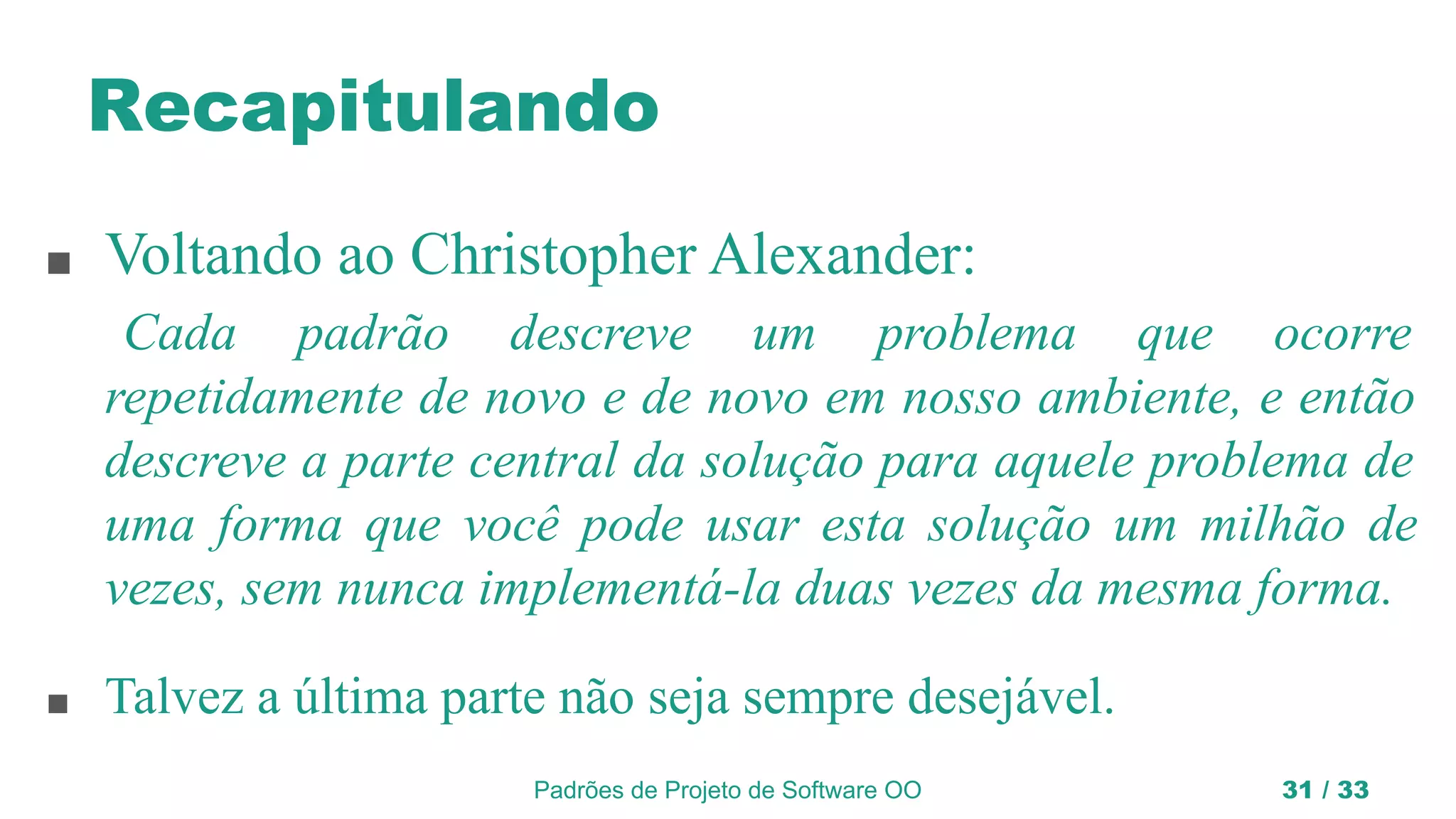 Padrões de Projeto de Software OO 31 / 33
Recapitulando
■ Voltando ao Christopher Alexander:
Cada padrão descreve um problema que ocorre
repetidamente de novo e de novo em nosso ambiente, e então
descreve a parte central da solução para aquele problema de
uma forma que você pode usar esta solução um milhão de
vezes, sem nunca implementá-la duas vezes da mesma forma.
■ Talvez a última parte não seja sempre desejável.
 