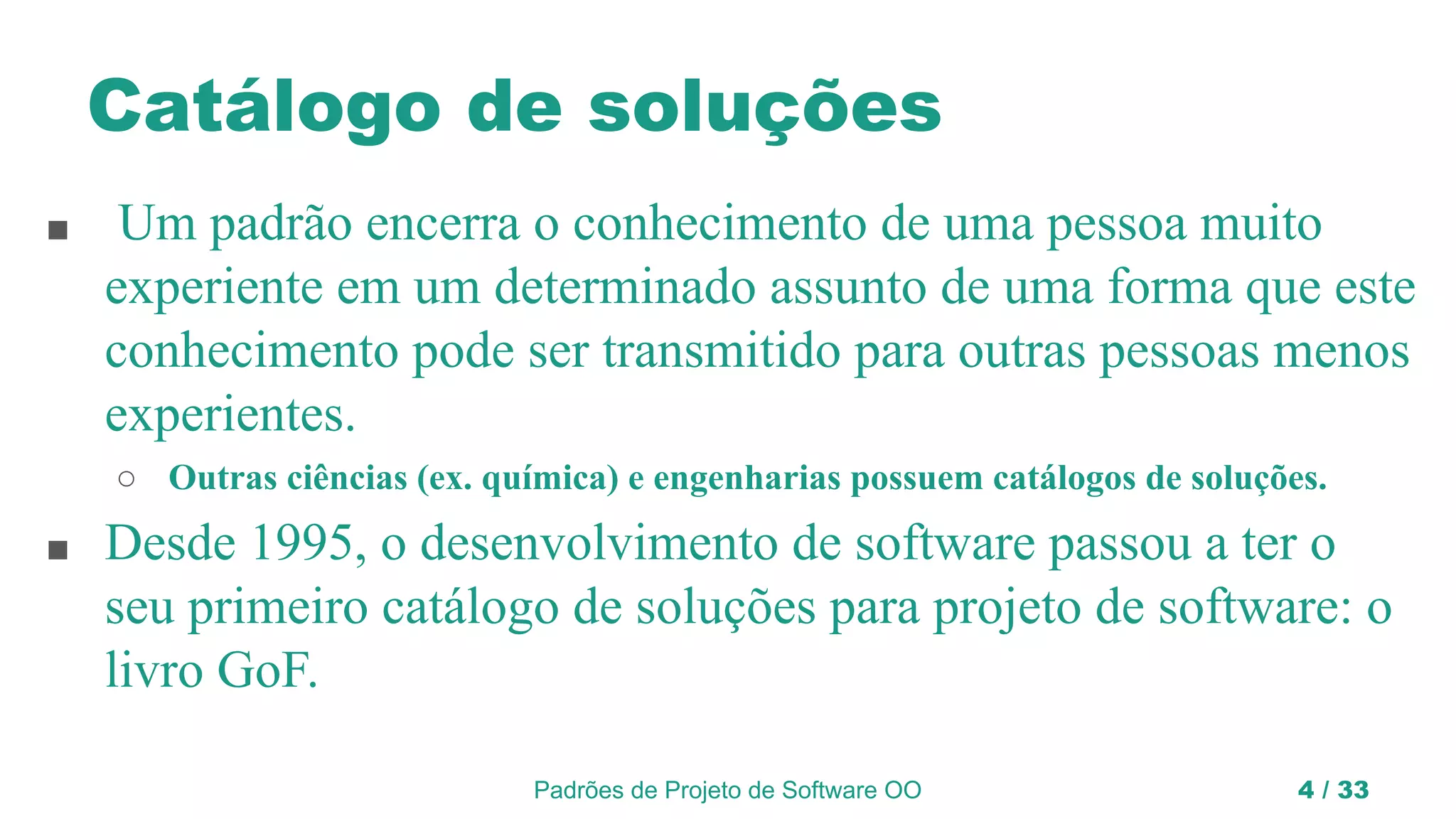Padrões de Projeto de Software OO 4 / 33
Catálogo de soluções
■ Um padrão encerra o conhecimento de uma pessoa muito
experiente em um determinado assunto de uma forma que este
conhecimento pode ser transmitido para outras pessoas menos
experientes.
○ Outras ciências (ex. química) e engenharias possuem catálogos de soluções.
■ Desde 1995, o desenvolvimento de software passou a ter o
seu primeiro catálogo de soluções para projeto de software: o
livro GoF.
 