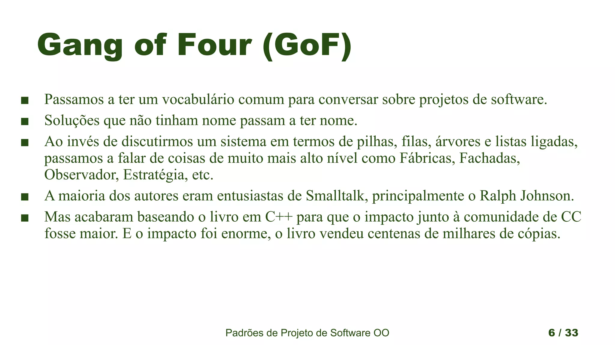 Padrões de Projeto de Software OO 6 / 33
Gang of Four (GoF)
■ Passamos a ter um vocabulário comum para conversar sobre projetos de software.
■ Soluções que não tinham nome passam a ter nome.
■ Ao invés de discutirmos um sistema em termos de pilhas, filas, árvores e listas ligadas,
passamos a falar de coisas de muito mais alto nível como Fábricas, Fachadas,
Observador, Estratégia, etc.
■ A maioria dos autores eram entusiastas de Smalltalk, principalmente o Ralph Johnson.
■ Mas acabaram baseando o livro em C++ para que o impacto junto à comunidade de CC
fosse maior. E o impacto foi enorme, o livro vendeu centenas de milhares de cópias.
 