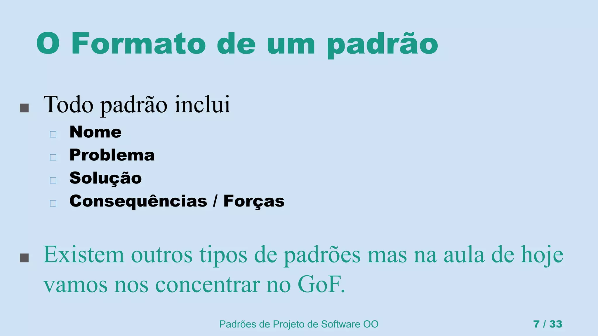 Padrões de Projeto de Software OO 7 / 33
O Formato de um padrão
■ Todo padrão inclui
◻ Nome
◻ Problema
◻ Solução
◻ Consequências / Forças
■ Existem outros tipos de padrões mas na aula de hoje
vamos nos concentrar no GoF.
 