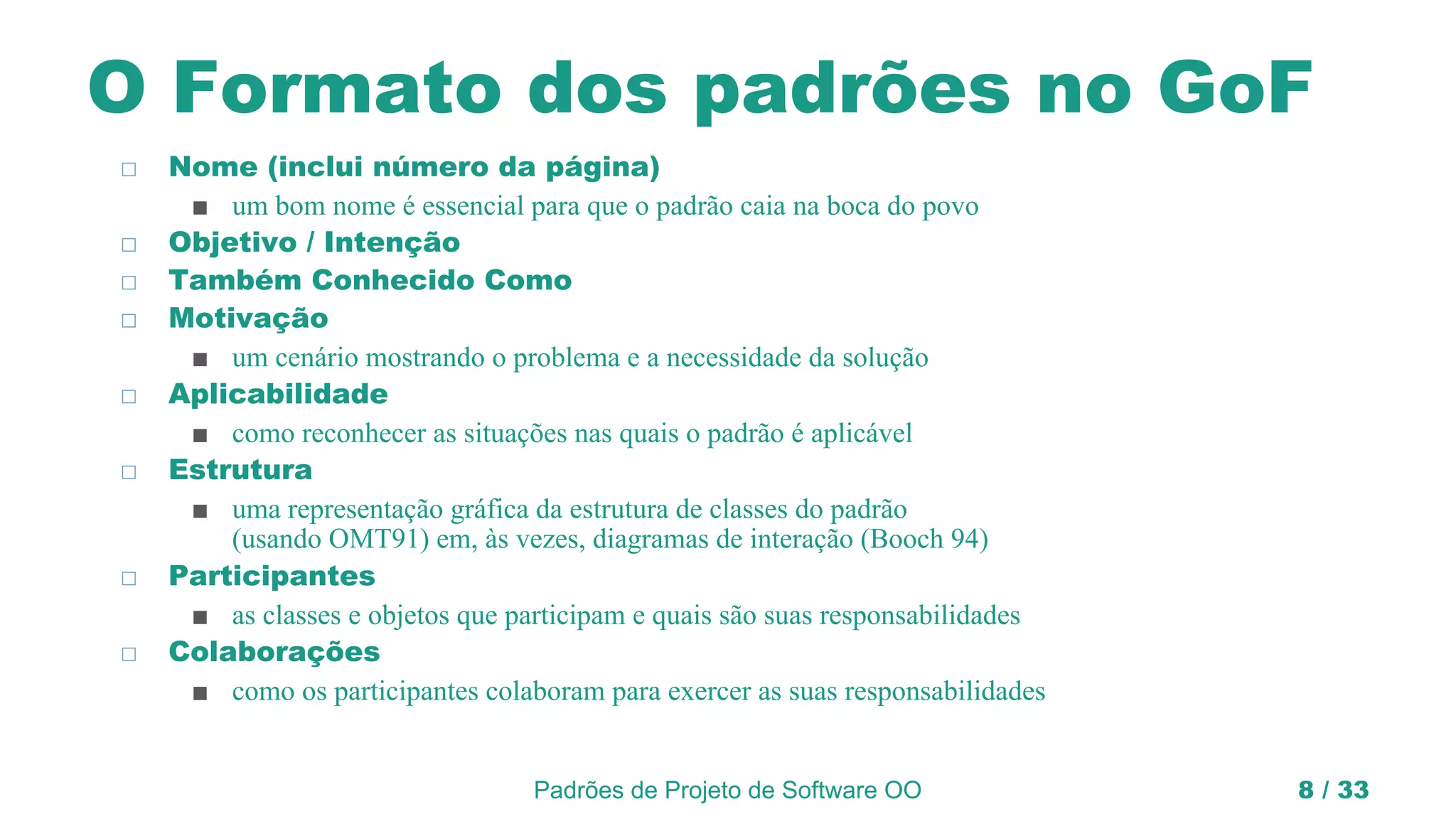 Padrões de Projeto de Software OO 8 / 33
O Formato dos padrões no GoF
◻ Nome (inclui número da página)
■ um bom nome é essencial para que o padrão caia na boca do povo
◻ Objetivo / Intenção
◻ Também Conhecido Como
◻ Motivação
■ um cenário mostrando o problema e a necessidade da solução
◻ Aplicabilidade
■ como reconhecer as situações nas quais o padrão é aplicável
◻ Estrutura
■ uma representação gráfica da estrutura de classes do padrão
(usando OMT91) em, às vezes, diagramas de interação (Booch 94)
◻ Participantes
■ as classes e objetos que participam e quais são suas responsabilidades
◻ Colaborações
■ como os participantes colaboram para exercer as suas responsabilidades
 