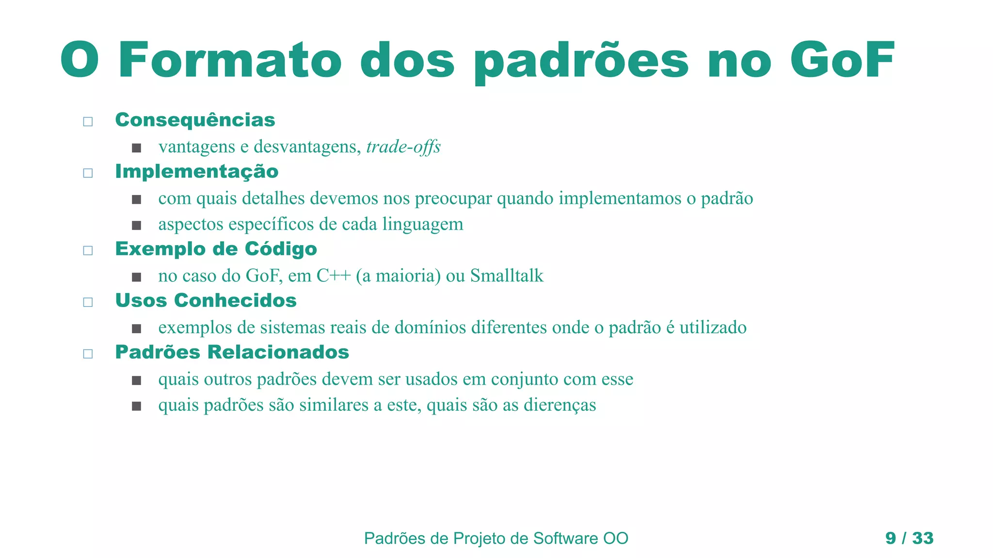 Padrões de Projeto de Software OO 9 / 33
O Formato dos padrões no GoF
◻ Consequências
■ vantagens e desvantagens, trade-offs
◻ Implementação
■ com quais detalhes devemos nos preocupar quando implementamos o padrão
■ aspectos específicos de cada linguagem
◻ Exemplo de Código
■ no caso do GoF, em C++ (a maioria) ou Smalltalk
◻ Usos Conhecidos
■ exemplos de sistemas reais de domínios diferentes onde o padrão é utilizado
◻ Padrões Relacionados
■ quais outros padrões devem ser usados em conjunto com esse
■ quais padrões são similares a este, quais são as dierenças
 