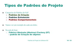 Padrões de Projeto de Software OO 10 / 33
Tipos de Padrões de Projeto
■ Categorias de Padrões do GoF
◻ Padrões de Criação
◻ Padrões Estruturais
◻ Padrões Comportamentais
■ Vamos ver um exemplo de cada um deles.
■ Na aula de hoje:
◻ Fábrica Abstrata (Abstract Factory (87)
- padrão de Criação de objetos
 