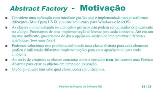 Padrões de Projeto de Software OO 12 / 33
Abstract Factory - Motivação
■ Considere uma aplicação com interface gráfica que é implementada para plataformas
diferentes (Motif para UNIX e outros ambientes para Windows e MacOS).
■ As classes implementando os elementos gráficos não podem ser definidas estaticamente
no código. Precisamos de uma implementação diferente para cada ambiente. Até em um
mesmo ambiente, gostaríamos de dar a opção ao usuário de implementar diferentes
aparências (look-and-feels).
■ Podemos solucionar este problema definindo uma classe abstrata para cada elemento
gráfico e utilizando diferentes implementações para cada aparência ou para cada
ambiente.
■ Ao invés de criarmos as classes concretas com o operador new, utilizamos uma Fábrica
Abstrata para criar os objetos em tempo de execução.
■ O código cliente não sabe qual classe concreta utilizamos.
 
