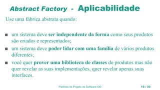 Padrões de Projeto de Software OO 13 / 33
Abstract Factory - Aplicabilidade
Use uma fábrica abstrata quando:
■ um sistema deve ser independente da forma como seus produtos
são criados e representados;
■ um sistema deve poder lidar com uma família de vários produtos
diferentes;
■ você quer prover uma biblioteca de classes de produtos mas não
quer revelar as suas implementações, quer revelar apenas suas
interfaces.
 
