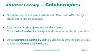 Padrões de Projeto de Software OO 16 / 33
Abstract Factory - Colaborações
■ Normalmente, apenas uma instância de ConcreteFactory é
criada em tempo de execução.
■ Esta instância cria objetos através das classes
ConcreteProduct correspondentes a uma família de produtos.
■ Uma AbstractFactory deixa a criação de objetos para as suas
subclasses ConcreteFactory.
 