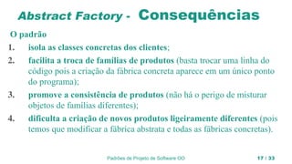 Padrões de Projeto de Software OO 17 / 33
Abstract Factory - Consequências
O padrão
1. isola as classes concretas dos clientes;
2. facilita a troca de famílias de produtos (basta trocar uma linha do
código pois a criação da fábrica concreta aparece em um único ponto
do programa);
3. promove a consistência de produtos (não há o perigo de misturar
objetos de famílias diferentes);
4. dificulta a criação de novos produtos ligeiramente diferentes (pois
temos que modificar a fábrica abstrata e todas as fábricas concretas).
 