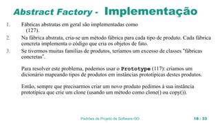 Padrões de Projeto de Software OO 18 / 33
Abstract Factory - Implementação
1. Fábricas abstratas em geral são implementadas como
(127).
2. Na fábrica abstrata, cria-se um método fábrica para cada tipo de produto. Cada fábrica
concreta implementa o código que cria os objetos de fato.
3. Se tivermos muitas famílias de produtos, teríamos um excesso de classes “fábricas
concretas”.
Para resolver este problema, podemos usar o Prototype (117): criamos um
dicionário mapeando tipos de produtos em instâncias prototípicas destes produtos.
Então, sempre que precisarmos criar um novo produto pedimos à sua instância
prototípica que crie um clone (usando um método como clone() ou copy()).
 