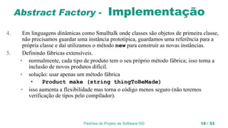 Padrões de Projeto de Software OO 19 / 33
Abstract Factory - Implementação
4. Em linguagens dinâmicas como Smalltalk onde classes são objetos de primeira classe,
não precisamos guardar uma instância prototípica, guardamos uma referência para a
própria classe e daí utilizamos o método new para construir as novas instâncias.
5. Definindo fábricas extensíveis.
• normalmente, cada tipo de produto tem o seu próprio método fábrica; isso torna a
inclusão de novos produtos difícil.
• solução: usar apenas um método fábrica
• Product make (string thingToBeMade)
• isso aumenta a flexibilidade mas torna o código menos seguro (não teremos
verificação de tipos pelo compilador).
 