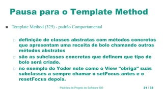 Pausa para o Template Method
■ Template Method (325) - padrão Comportamental
◻ definição de classes abstratas com métodos concretos
que apresentam uma receita de bolo chamando outros
métodos abstratos
◻ são as subclasses concretas que definem que tipo de
bolo será criado.
◻ no exemplo do Yoder note como o View "obriga" suas
subclasses a sempre chamar o setFocus antes e o
resetFocus depois.
Padrões de Projeto de Software OO 21 / 33
 