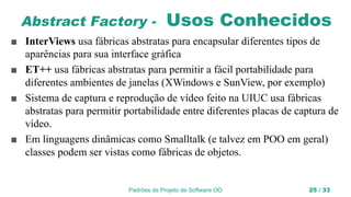 Padrões de Projeto de Software OO 25 / 33
Abstract Factory - Usos Conhecidos
■ InterViews usa fábricas abstratas para encapsular diferentes tipos de
aparências para sua interface gráfica
■ ET++ usa fábricas abstratas para permitir a fácil portabilidade para
diferentes ambientes de janelas (XWindows e SunView, por exemplo)
■ Sistema de captura e reprodução de vídeo feito na UIUC usa fábricas
abstratas para permitir portabilidade entre diferentes placas de captura de
vídeo.
■ Em linguagens dinâmicas como Smalltalk (e talvez em POO em geral)
classes podem ser vistas como fábricas de objetos.
 
