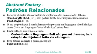 Padrões de Projeto de Software OO 26 / 33
Abstract Factory -
Padrões Relacionados
■ Fábricas abstratas são normalmente implementadas com métodos fábrica
(FactoryMethod (107)) mas podem também ser implementados usando
Prototype (117).
■ O uso de protótipos é particularmente importante em linguagens não dinâmicas
como C++ e em linguagens "semi-dinâmicas" como Java.
■ Em Smalltalk, não é tão relevante.
◻ Curiosidade: a linguagem Self não possui classes, toda
criação de objetos é feita via clonagem.
■ Uma fábrica concreta é normalmente um
Singleton (127)
 