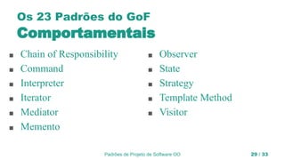 Padrões de Projeto de Software OO 29 / 33
Os 23 Padrões do GoF
Comportamentais
■ Chain of Responsibility
■ Command
■ Interpreter
■ Iterator
■ Mediator
■ Memento
■ Observer
■ State
■ Strategy
■ Template Method
■ Visitor
 