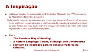 Padrões de Projeto de Software OO 3 / 33
A Inspiração
■ A ideia de padrões foi apresentada por Christopher Alexander em 1977 no contexto
de Arquitetura (de prédios e cidades):
Cada padrão descreve um problema que ocorre repetidamente de novo e de novo em
nosso ambiente, e então descreve a parte central da solução para aquele problema
de uma forma que você pode usar esta solução um milhão de vezes, sem nunca
implementá-la duas vezes da mesma forma.
■ Livros
◻ The Timeless Way of Building
◻ A Pattern Language: Towns, Buildings, and Construction
◻ serviram de inspiração para os desenvolvedores de
software.
 