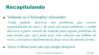 Padrões de Projeto de Software OO 31 / 33
Recapitulando
■ Voltando ao Christopher Alexander:
Cada padrão descreve um problema que ocorre
repetidamente de novo e de novo em nosso ambiente, e então
descreve a parte central da solução para aquele problema de
uma forma que você pode usar esta solução um milhão de
vezes, sem nunca implementá-la duas vezes da mesma forma.
■ Talvez a última parte não seja sempre desejável.
 